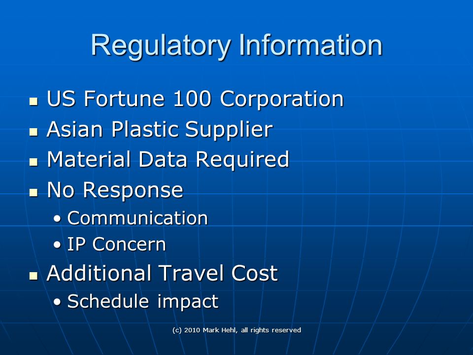 Regulatory Information US Fortune 100 Corporation US Fortune 100 Corporation Asian Plastic Supplier Asian Plastic Supplier Material Data Required Material Data Required No Response No Response CommunicationCommunication IP ConcernIP Concern Additional Travel Cost Additional Travel Cost Schedule impactSchedule impact (c) 2010 Mark Hehl, all rights reserved