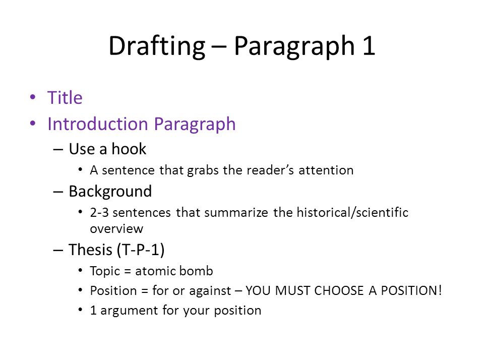Drafting – Paragraph 1 Title Introduction Paragraph – Use a hook A sentence that grabs the reader’s attention – Background 2-3 sentences that summarize the historical/scientific overview – Thesis (T-P-1) Topic = atomic bomb Position = for or against – YOU MUST CHOOSE A POSITION.