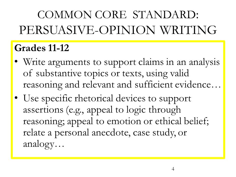 COMMON CORE STANDARD : PERSUASIVE-OPINION WRITING Grades Write arguments to support claims in an analysis of substantive topics or texts, using valid reasoning and relevant and sufficient evidence… Use specific rhetorical devices to support assertions (e.g., appeal to logic through reasoning; appeal to emotion or ethical belief; relate a personal anecdote, case study, or analogy… 4