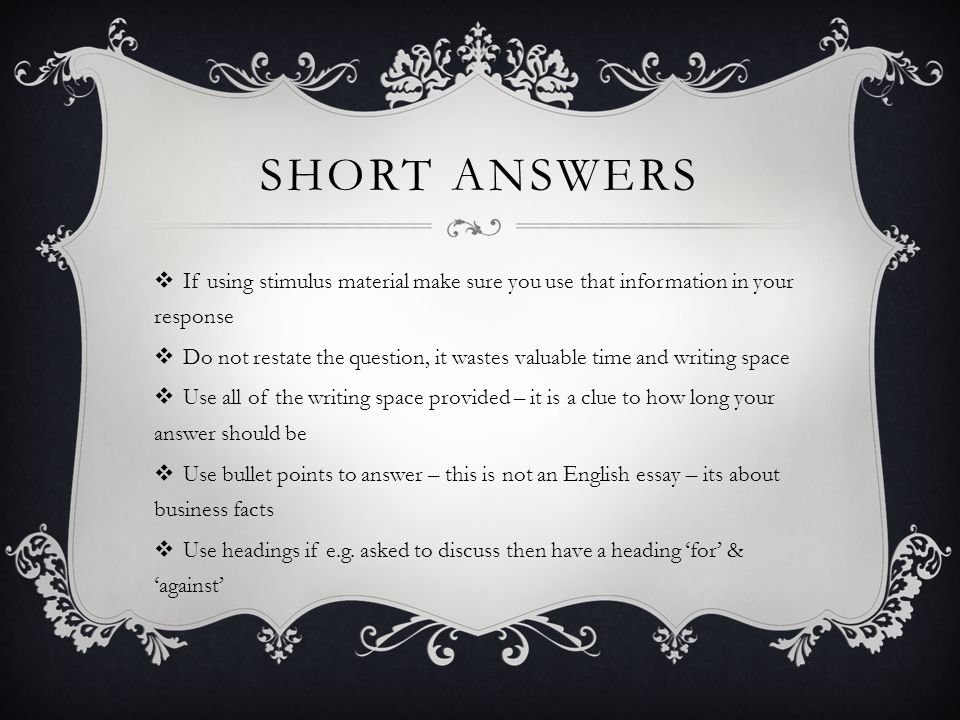 SHORT ANSWERS  If using stimulus material make sure you use that information in your response  Do not restate the question, it wastes valuable time and writing space  Use all of the writing space provided – it is a clue to how long your answer should be  Use bullet points to answer – this is not an English essay – its about business facts  Use headings if e.g.