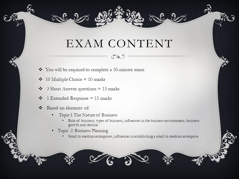 EXAM CONTENT  You will be required to complete a 50-minute exam  10 Multiple Choice = 10 marks  3 Short Answer questions = 15 marks  1 Extended Response = 15 marks  Based on elements of: Topic 1 The Nature of Business Role of business, types of business, influences in the business environment, business growth and decline Topic 2: Business Planning Small to medium enterprises, influences in establishing a small to medium enterprise