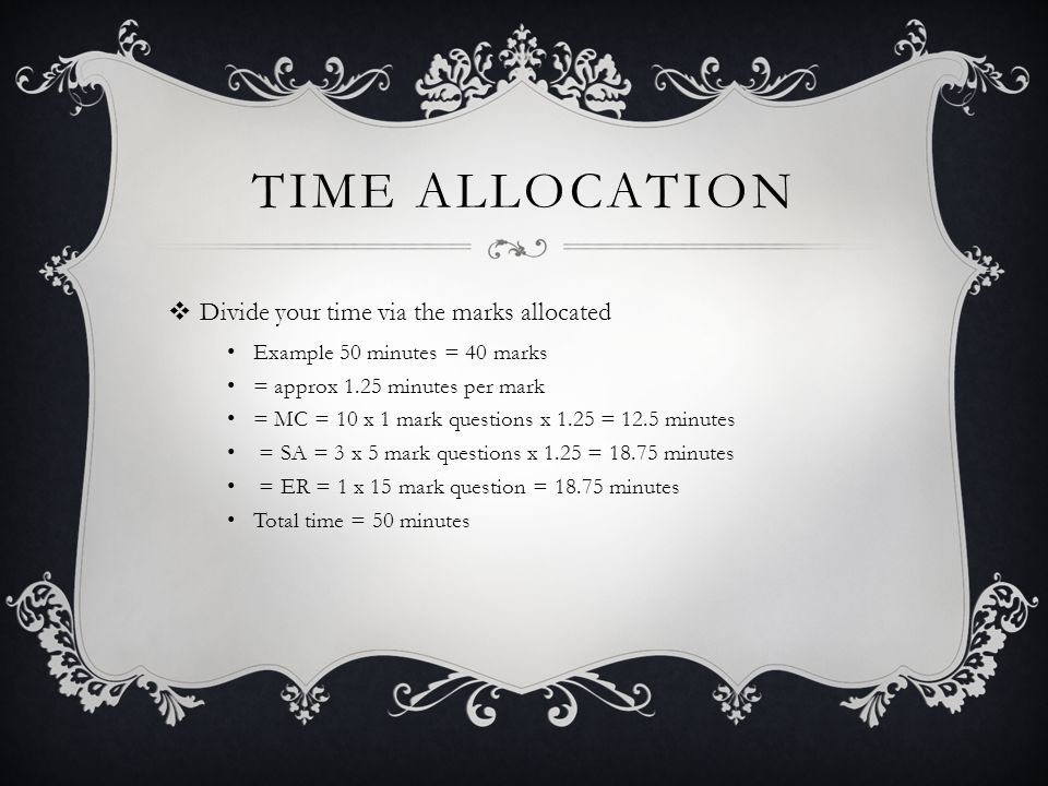 TIME ALLOCATION  Divide your time via the marks allocated Example 50 minutes = 40 marks = approx 1.25 minutes per mark = MC = 10 x 1 mark questions x 1.25 = 12.5 minutes = SA = 3 x 5 mark questions x 1.25 = minutes = ER = 1 x 15 mark question = minutes Total time = 50 minutes