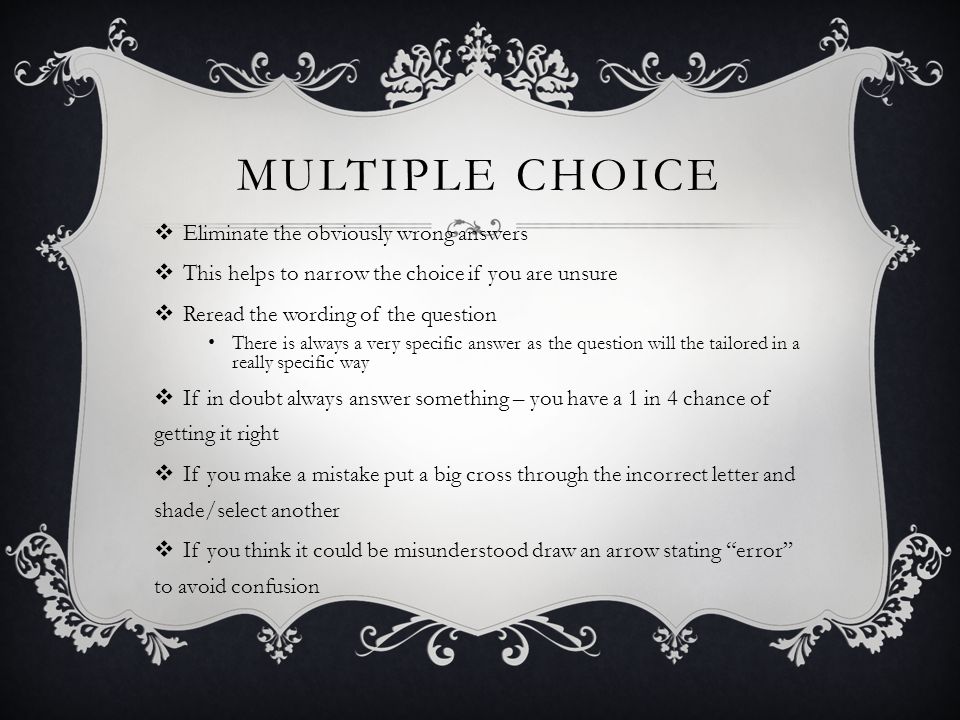 MULTIPLE CHOICE  Eliminate the obviously wrong answers  This helps to narrow the choice if you are unsure  Reread the wording of the question There is always a very specific answer as the question will the tailored in a really specific way  If in doubt always answer something – you have a 1 in 4 chance of getting it right  If you make a mistake put a big cross through the incorrect letter and shade/select another  If you think it could be misunderstood draw an arrow stating error to avoid confusion