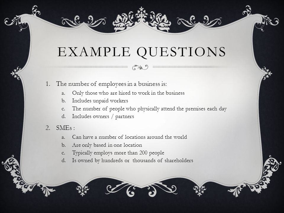 EXAMPLE QUESTIONS 1.The number of employees in a business is: a.Only those who are hired to work in the business b.Includes unpaid workers c.The number of people who physically attend the premises each day d.Includes owners / partners 2.SMEs : a.Can have a number of locations around the world b.Are only based in one location c.Typically employs more than 200 people d.Is owned by hundreds or thousands of shareholders