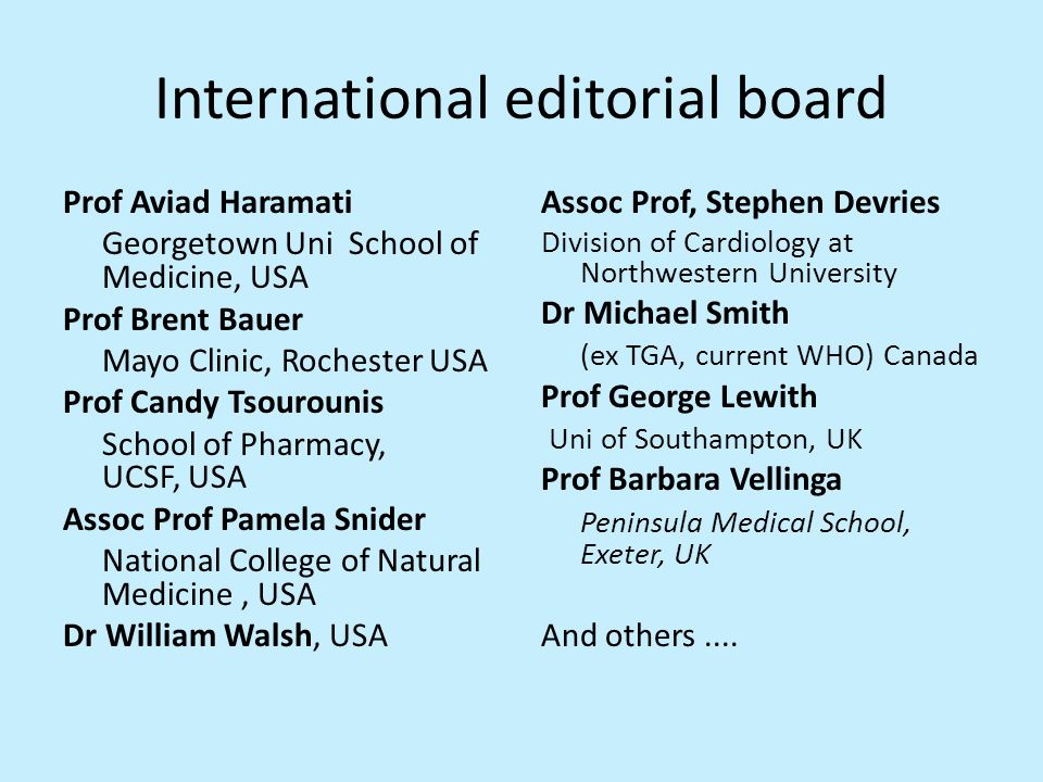 International editorial board Prof Aviad Haramati Georgetown Uni School of Medicine, USA Prof Brent Bauer Mayo Clinic, Rochester USA Prof Candy Tsourounis School of Pharmacy, UCSF, USA Assoc Prof Pamela Snider National College of Natural Medicine, USA Dr William Walsh, USA Assoc Prof, Stephen Devries Division of Cardiology at Northwestern University Dr Michael Smith (ex TGA, current WHO) Canada Prof George Lewith Uni of Southampton, UK Prof Barbara Vellinga Peninsula Medical School, Exeter, UK And others....