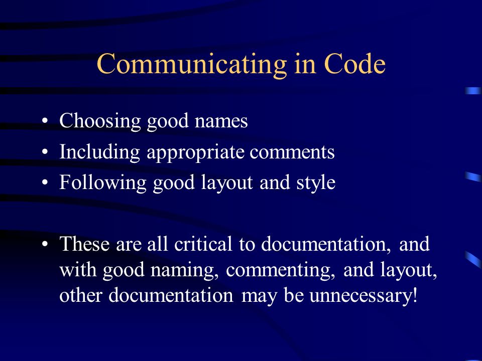 Communicating in Code Choosing good names Including appropriate comments Following good layout and style These are all critical to documentation, and with good naming, commenting, and layout, other documentation may be unnecessary!
