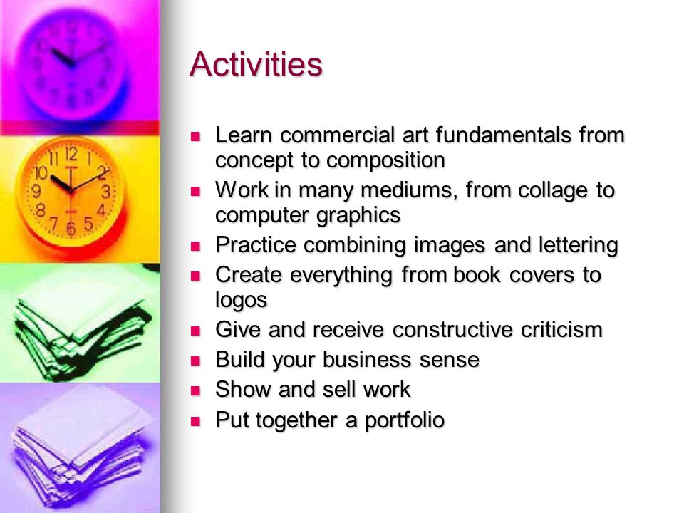 Activities Learn commercial art fundamentals from concept to composition Learn commercial art fundamentals from concept to composition Work in many mediums, from collage to computer graphics Work in many mediums, from collage to computer graphics Practice combining images and lettering Practice combining images and lettering Create everything from book covers to logos Create everything from book covers to logos Give and receive constructive criticism Give and receive constructive criticism Build your business sense Build your business sense Show and sell work Show and sell work Put together a portfolio Put together a portfolio