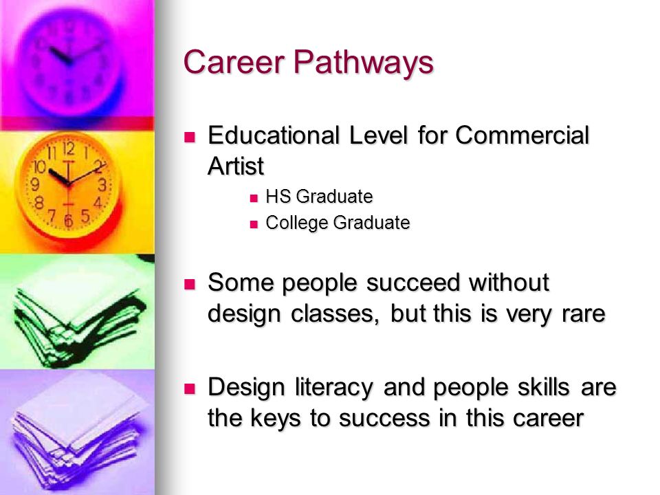 Career Pathways Educational Level for Commercial Artist Educational Level for Commercial Artist HS Graduate HS Graduate College Graduate College Graduate Some people succeed without design classes, but this is very rare Some people succeed without design classes, but this is very rare Design literacy and people skills are the keys to success in this career Design literacy and people skills are the keys to success in this career