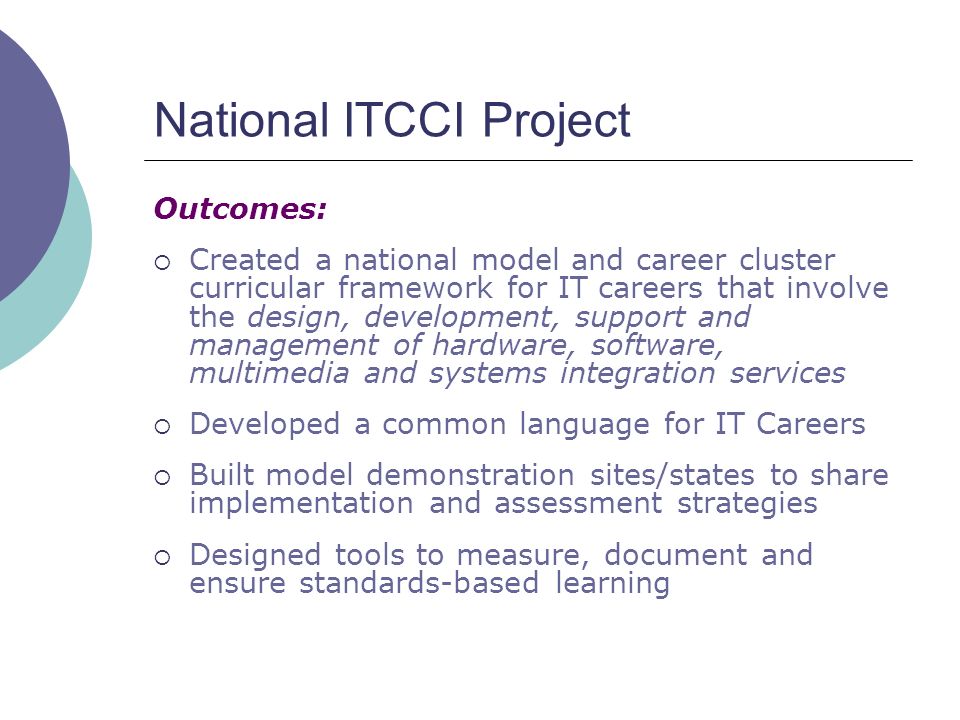 National ITCCI Project Outcomes:  Created a national model and career cluster curricular framework for IT careers that involve the design, development, support and management of hardware, software, multimedia and systems integration services  Developed a common language for IT Careers  Built model demonstration sites/states to share implementation and assessment strategies  Designed tools to measure, document and ensure standards-based learning