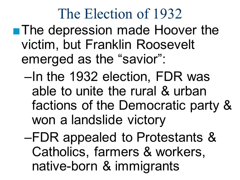 The Election of 1932 ■The depression made Hoover the victim, but Franklin Roosevelt emerged as the savior : –In the 1932 election, FDR was able to unite the rural & urban factions of the Democratic party & won a landslide victory –FDR appealed to Protestants & Catholics, farmers & workers, native-born & immigrants