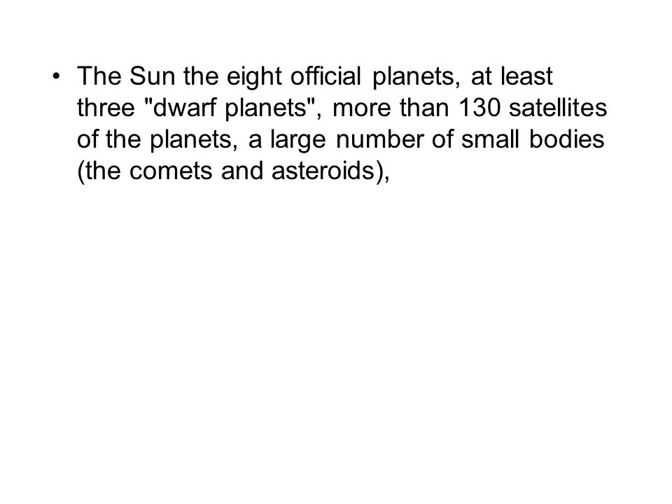 The Sun the eight official planets, at least three dwarf planets , more than 130 satellites of the planets, a large number of small bodies (the comets and asteroids),