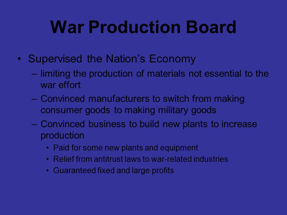 War Production Board Supervised the Nation’s Economy –limiting the production of materials not essential to the war effort –Convinced manufacturers to switch from making consumer goods to making military goods –Convinced business to build new plants to increase production Paid for some new plants and equipment Relief from antitrust laws to war-related industries Guaranteed fixed and large profits