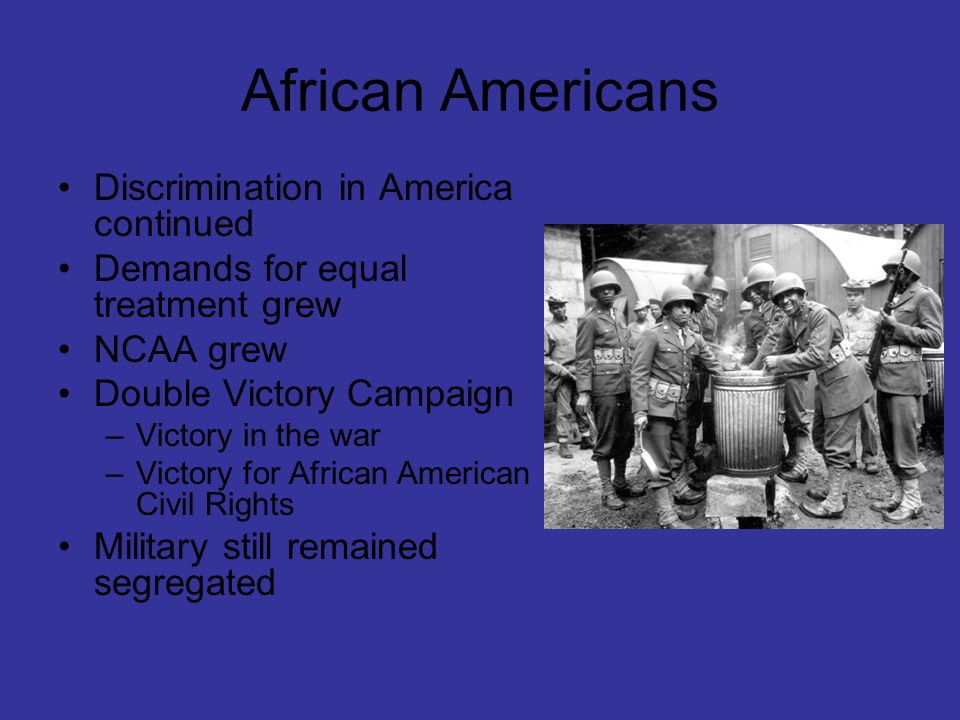 African Americans Discrimination in America continued Demands for equal treatment grew NCAA grew Double Victory Campaign –Victory in the war –Victory for African American Civil Rights Military still remained segregated