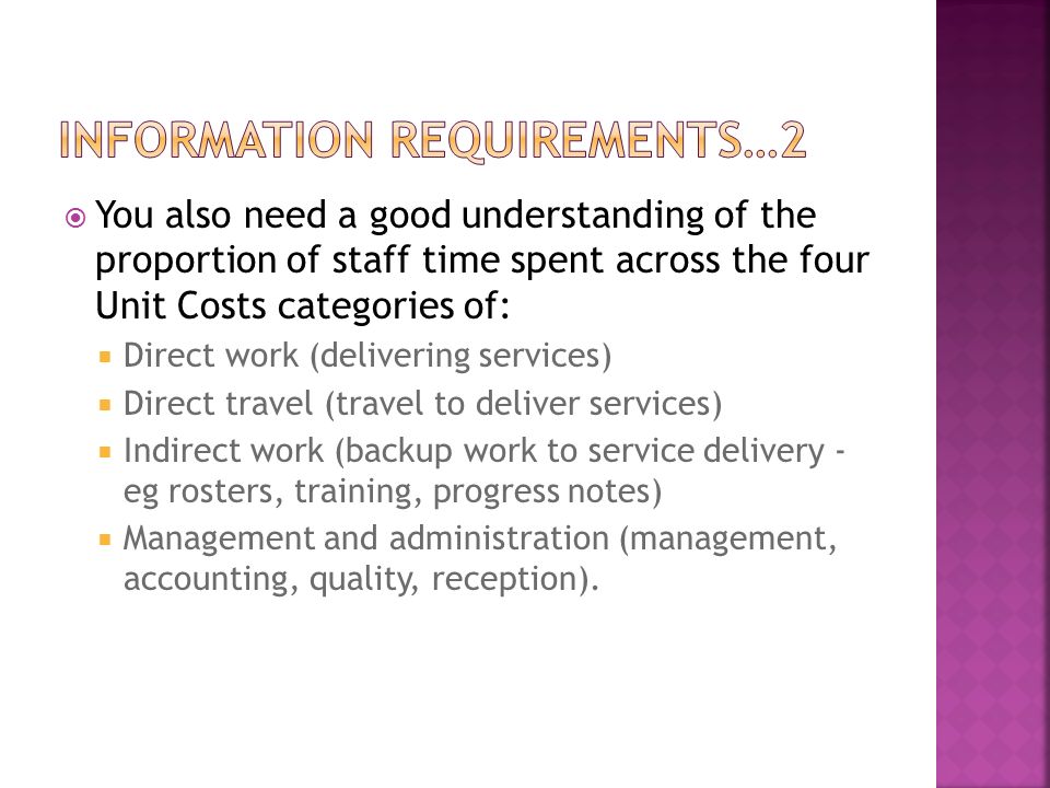  You also need a good understanding of the proportion of staff time spent across the four Unit Costs categories of:  Direct work (delivering services)  Direct travel (travel to deliver services)  Indirect work (backup work to service delivery - eg rosters, training, progress notes)  Management and administration (management, accounting, quality, reception).