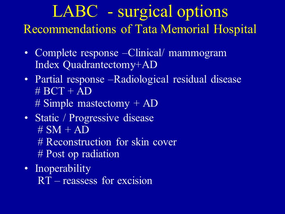 LABC - surgical options Recommendations of Tata Memorial Hospital Complete response –Clinical/ mammogram Index Quadrantectomy+AD Partial response –Radiological residual disease # BCT + AD # Simple mastectomy + AD Static / Progressive disease # SM + AD # Reconstruction for skin cover # Post op radiation Inoperability RT – reassess for excision