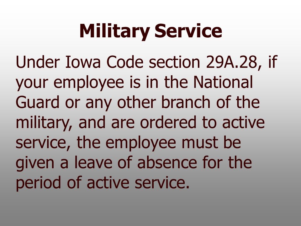 Military Service Under Iowa Code section 29A.28, if your employee is in the National Guard or any other branch of the military, and are ordered to active service, the employee must be given a leave of absence for the period of active service.