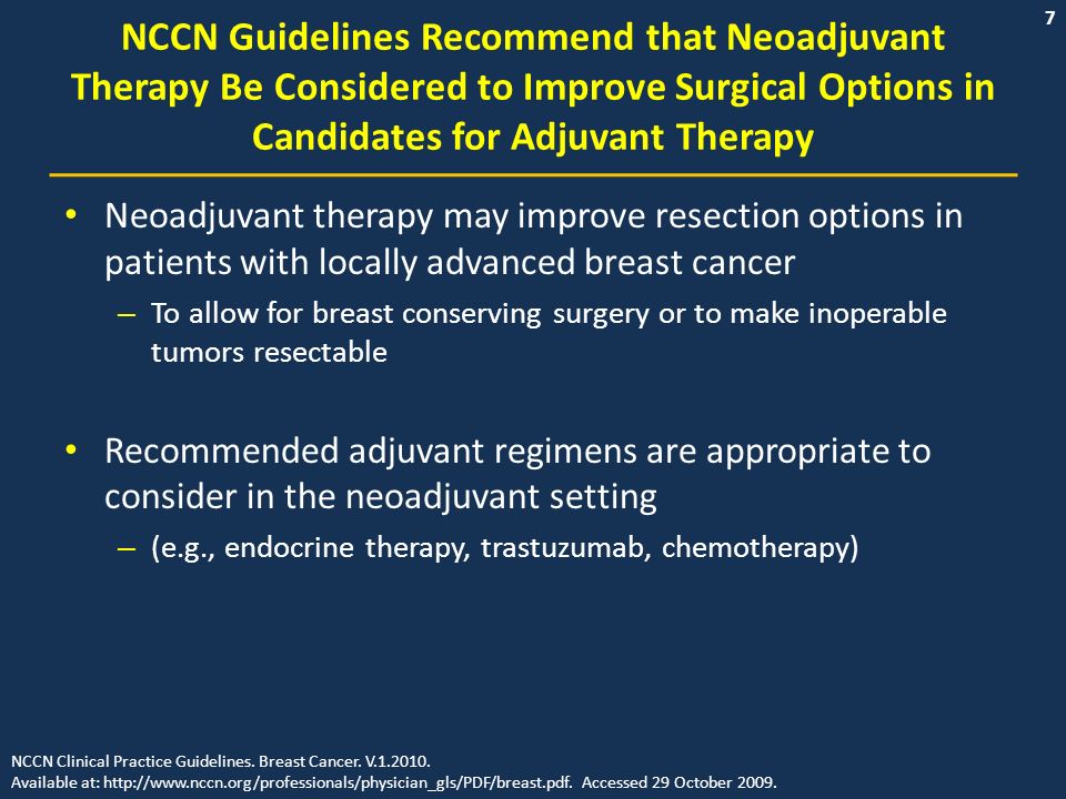 7 NCCN Guidelines Recommend that Neoadjuvant Therapy Be Considered to Improve Surgical Options in Candidates for Adjuvant Therapy Neoadjuvant therapy may improve resection options in patients with locally advanced breast cancer – To allow for breast conserving surgery or to make inoperable tumors resectable Recommended adjuvant regimens are appropriate to consider in the neoadjuvant setting – (e.g., endocrine therapy, trastuzumab, chemotherapy) NCCN Clinical Practice Guidelines.