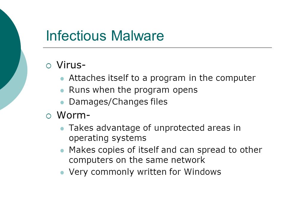 Infectious Malware  Virus- Attaches itself to a program in the computer Runs when the program opens Damages/Changes files  Worm- Takes advantage of unprotected areas in operating systems Makes copies of itself and can spread to other computers on the same network Very commonly written for Windows