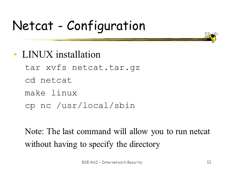 ECE Internetwork Security 11 Netcat - Configuration LINUX installation tar xvfs netcat.tar.gz cd netcat make linux cp nc /usr/local/sbin Note: The last command will allow you to run netcat without having to specify the directory