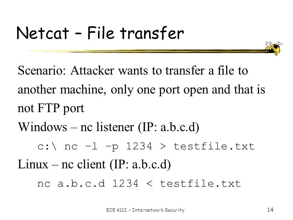 ECE Internetwork Security 14 Netcat – File transfer Scenario: Attacker wants to transfer a file to another machine, only one port open and that is not FTP port Windows – nc listener (IP: a.b.c.d) c:\ nc –l –p 1234 > testfile.txt Linux – nc client (IP: a.b.c.d) nc a.b.c.d 1234 < testfile.txt