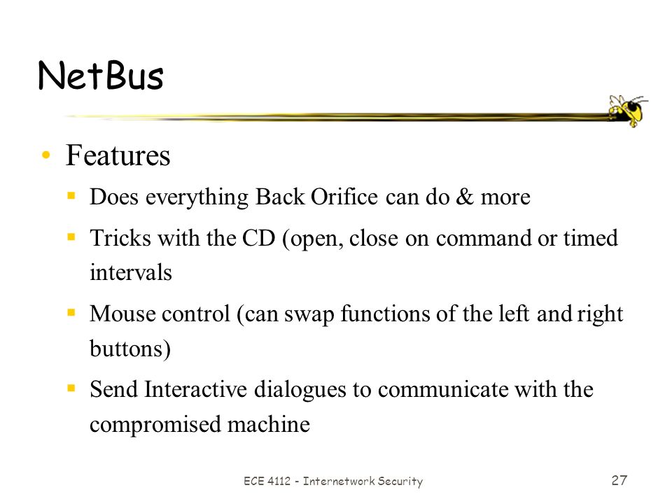 ECE Internetwork Security 27 NetBus Features  Does everything Back Orifice can do & more  Tricks with the CD (open, close on command or timed intervals  Mouse control (can swap functions of the left and right buttons)  Send Interactive dialogues to communicate with the compromised machine