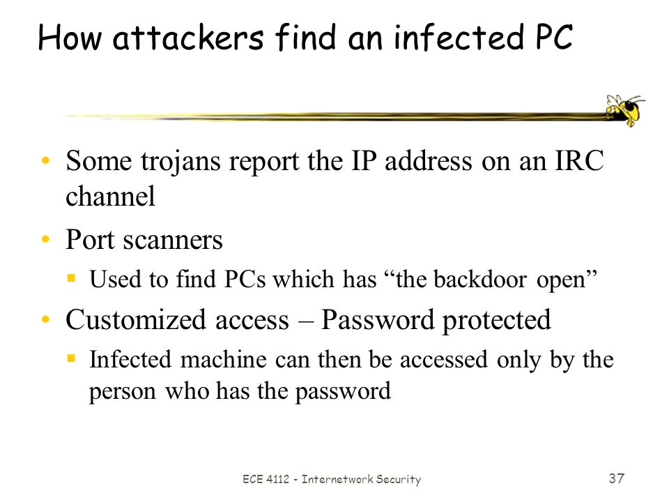 ECE Internetwork Security 37 How attackers find an infected PC Some trojans report the IP address on an IRC channel Port scanners  Used to find PCs which has the backdoor open Customized access – Password protected  Infected machine can then be accessed only by the person who has the password