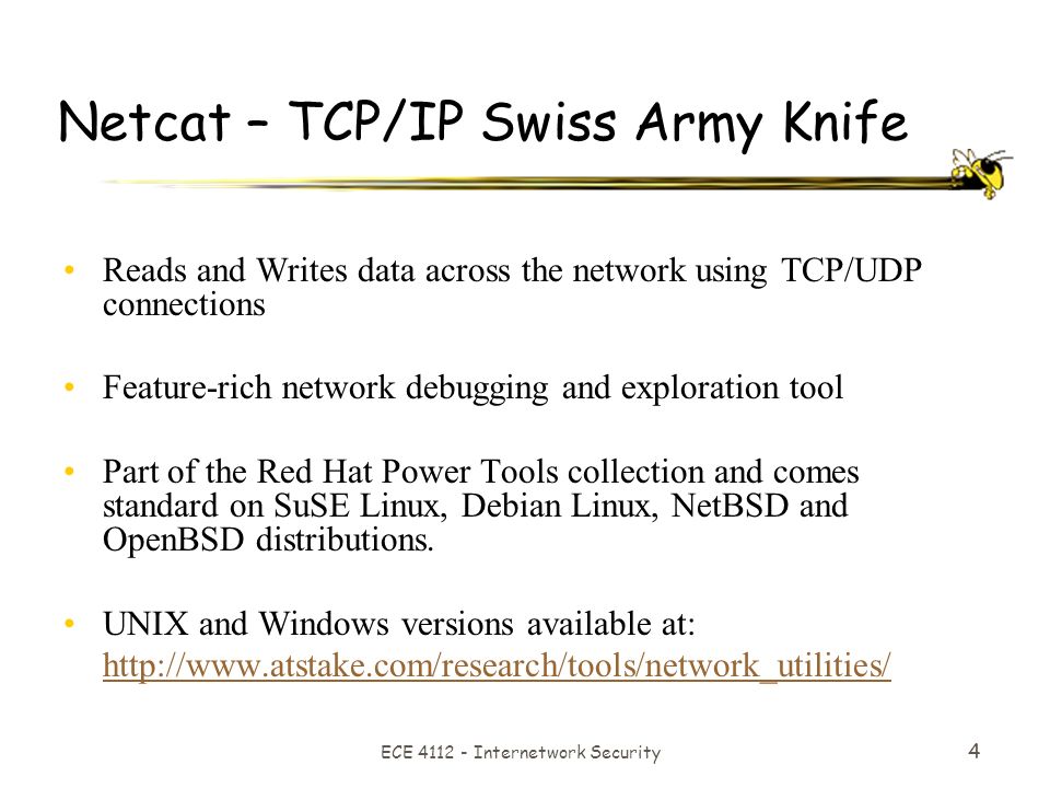 ECE Internetwork Security 4 Netcat – TCP/IP Swiss Army Knife Reads and Writes data across the network using TCP/UDP connections Feature-rich network debugging and exploration tool Part of the Red Hat Power Tools collection and comes standard on SuSE Linux, Debian Linux, NetBSD and OpenBSD distributions.