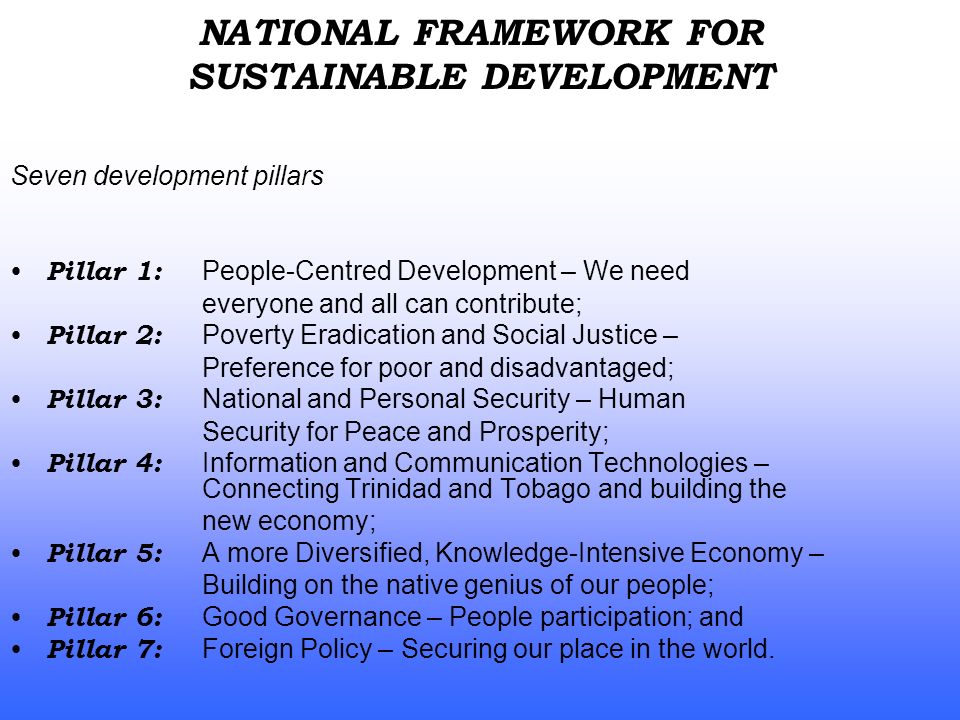 Seven development pillars Pillar 1: People-Centred Development – We need everyone and all can contribute; Pillar 2: Poverty Eradication and Social Justice – Preference for poor and disadvantaged; Pillar 3: National and Personal Security – Human Security for Peace and Prosperity; Pillar 4: Information and Communication Technologies – Connecting Trinidad and Tobago and building the new economy; Pillar 5: A more Diversified, Knowledge-Intensive Economy – Building on the native genius of our people; Pillar 6: Good Governance – People participation; and Pillar 7: Foreign Policy – Securing our place in the world.