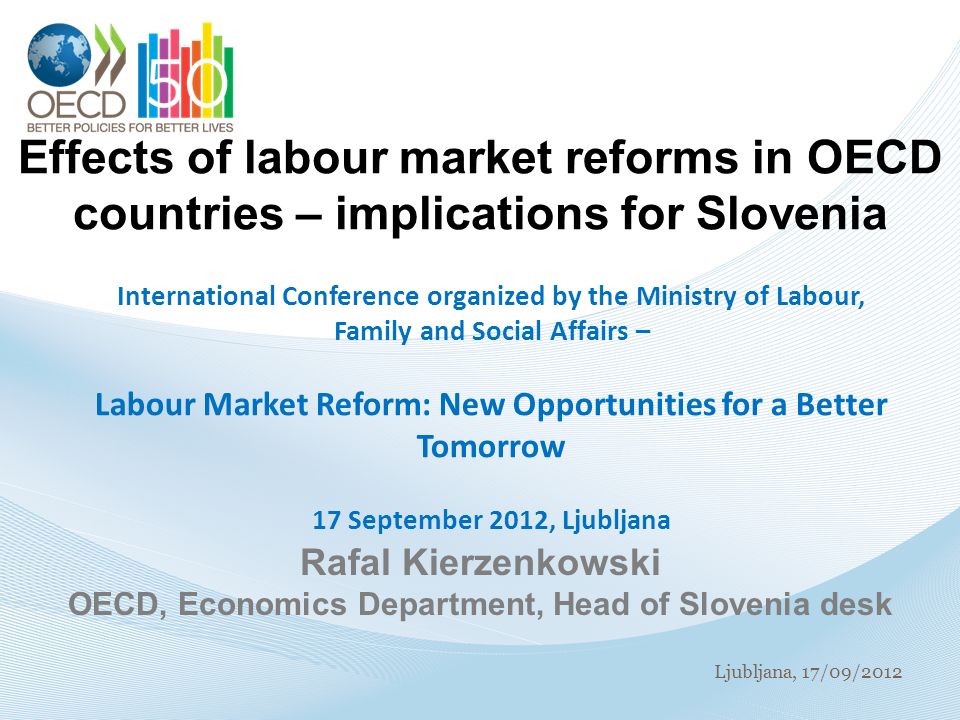 Ljubljana, 17/09/2012 Effects of labour market reforms in OECD countries – implications for Slovenia International Conference organized by the Ministry of Labour, Family and Social Affairs – Labour Market Reform: New Opportunities for a Better Tomorrow 17 September 2012, Ljubljana Rafal Kierzenkowski OECD, Economics Department, Head of Slovenia desk