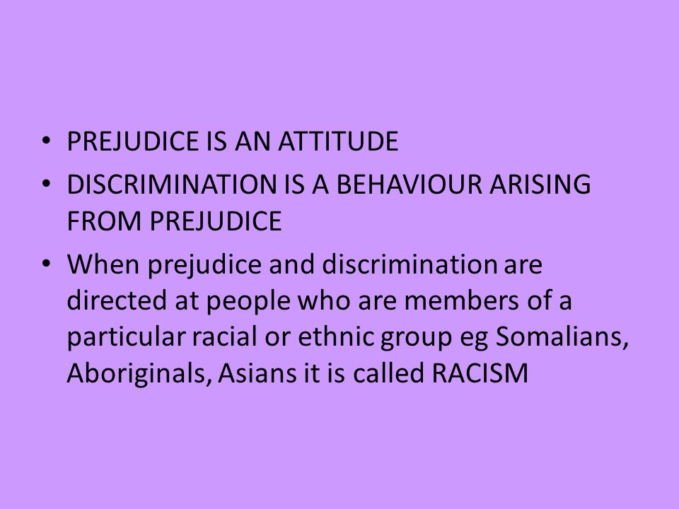 PREJUDICE IS AN ATTITUDE DISCRIMINATION IS A BEHAVIOUR ARISING FROM PREJUDICE When prejudice and discrimination are directed at people who are members of a particular racial or ethnic group eg Somalians, Aboriginals, Asians it is called RACISM