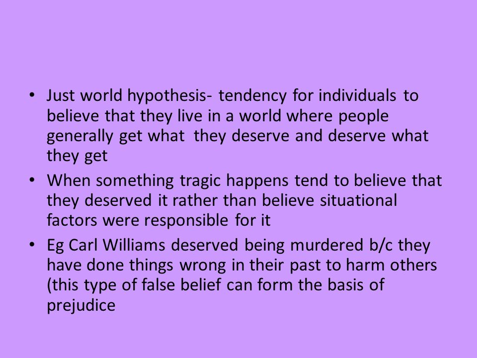 Just world hypothesis- tendency for individuals to believe that they live in a world where people generally get what they deserve and deserve what they get When something tragic happens tend to believe that they deserved it rather than believe situational factors were responsible for it Eg Carl Williams deserved being murdered b/c they have done things wrong in their past to harm others (this type of false belief can form the basis of prejudice