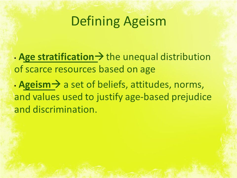 Defining Ageism Age stratification  the unequal distribution of scarce resources based on age Ageism  a set of beliefs, attitudes, norms, and values used to justify age-based prejudice and discrimination.