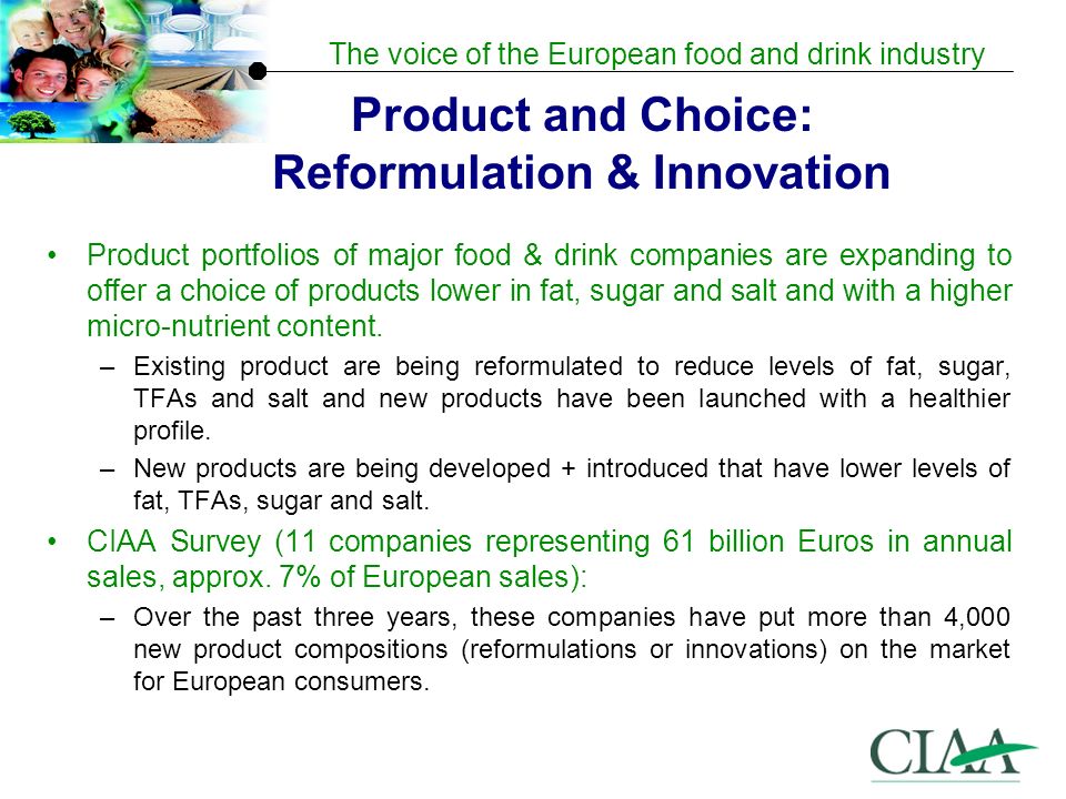 The voice of the European food and drink industry Product and Choice: Reformulation & Innovation Product portfolios of major food & drink companies are expanding to offer a choice of products lower in fat, sugar and salt and with a higher micro-nutrient content.