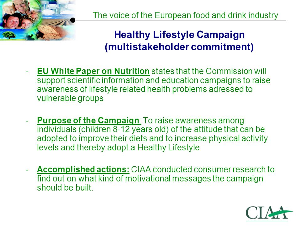 The voice of the European food and drink industry Healthy Lifestyle Campaign (multistakeholder commitment) -EU White Paper on Nutrition states that the Commission will support scientific information and education campaigns to raise awareness of lifestyle related health problems adressed to vulnerable groups -Purpose of the Campaign: To raise awareness among individuals (children 8-12 years old) of the attitude that can be adopted to improve their diets and to increase physical activity levels and thereby adopt a Healthy Lifestyle -Accomplished actions: CIAA conducted consumer research to find out on what kind of motivational messages the campaign should be built.