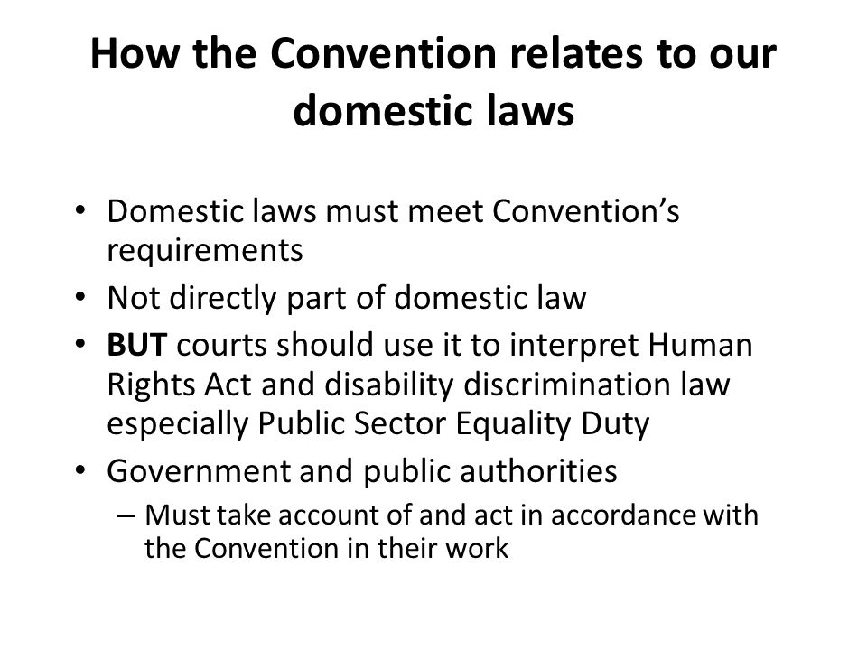 How the Convention relates to our domestic laws Domestic laws must meet Convention’s requirements Not directly part of domestic law BUT courts should use it to interpret Human Rights Act and disability discrimination law especially Public Sector Equality Duty Government and public authorities – Must take account of and act in accordance with the Convention in their work