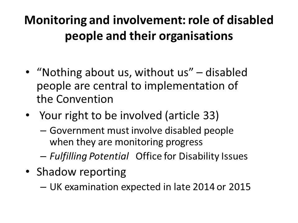 Monitoring and involvement: role of disabled people and their organisations Nothing about us, without us – disabled people are central to implementation of the Convention Your right to be involved (article 33) – Government must involve disabled people when they are monitoring progress – Fulfilling Potential Office for Disability Issues Shadow reporting – UK examination expected in late 2014 or 2015