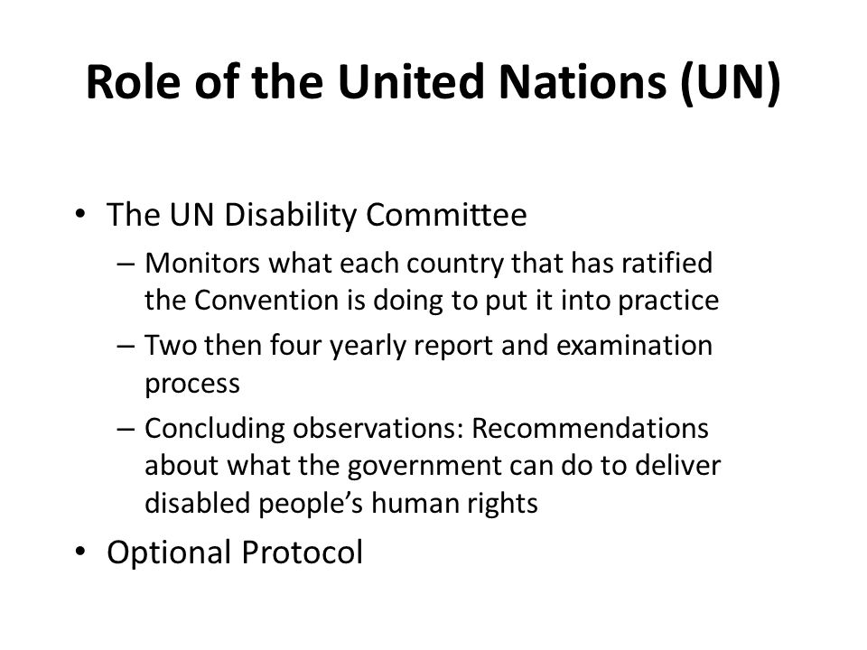 Role of the United Nations (UN) The UN Disability Committee – Monitors what each country that has ratified the Convention is doing to put it into practice – Two then four yearly report and examination process – Concluding observations: Recommendations about what the government can do to deliver disabled people’s human rights Optional Protocol