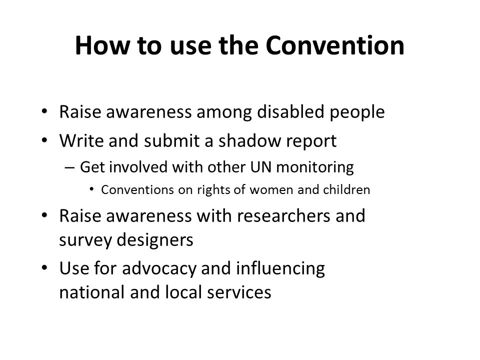 How to use the Convention Raise awareness among disabled people Write and submit a shadow report – Get involved with other UN monitoring Conventions on rights of women and children Raise awareness with researchers and survey designers Use for advocacy and influencing national and local services