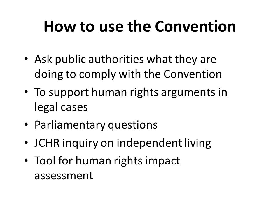 How to use the Convention Ask public authorities what they are doing to comply with the Convention To support human rights arguments in legal cases Parliamentary questions JCHR inquiry on independent living Tool for human rights impact assessment