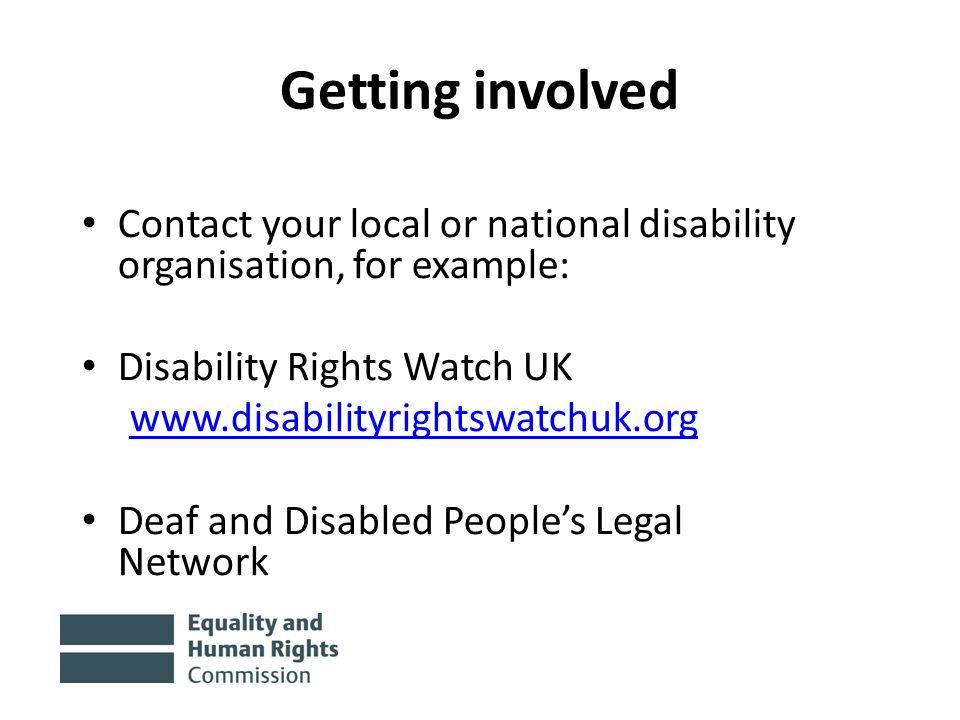 Getting involved Contact your local or national disability organisation, for example: Disability Rights Watch UK   Deaf and Disabled People’s Legal Network