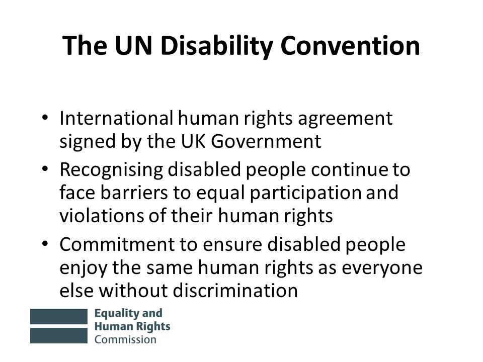 The UN Disability Convention International human rights agreement signed by the UK Government Recognising disabled people continue to face barriers to equal participation and violations of their human rights Commitment to ensure disabled people enjoy the same human rights as everyone else without discrimination