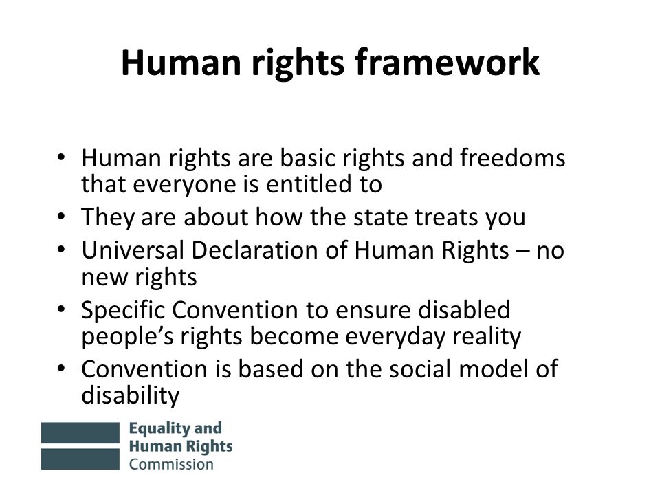 Human rights framework Human rights are basic rights and freedoms that everyone is entitled to They are about how the state treats you Universal Declaration of Human Rights – no new rights Specific Convention to ensure disabled people’s rights become everyday reality Convention is based on the social model of disability