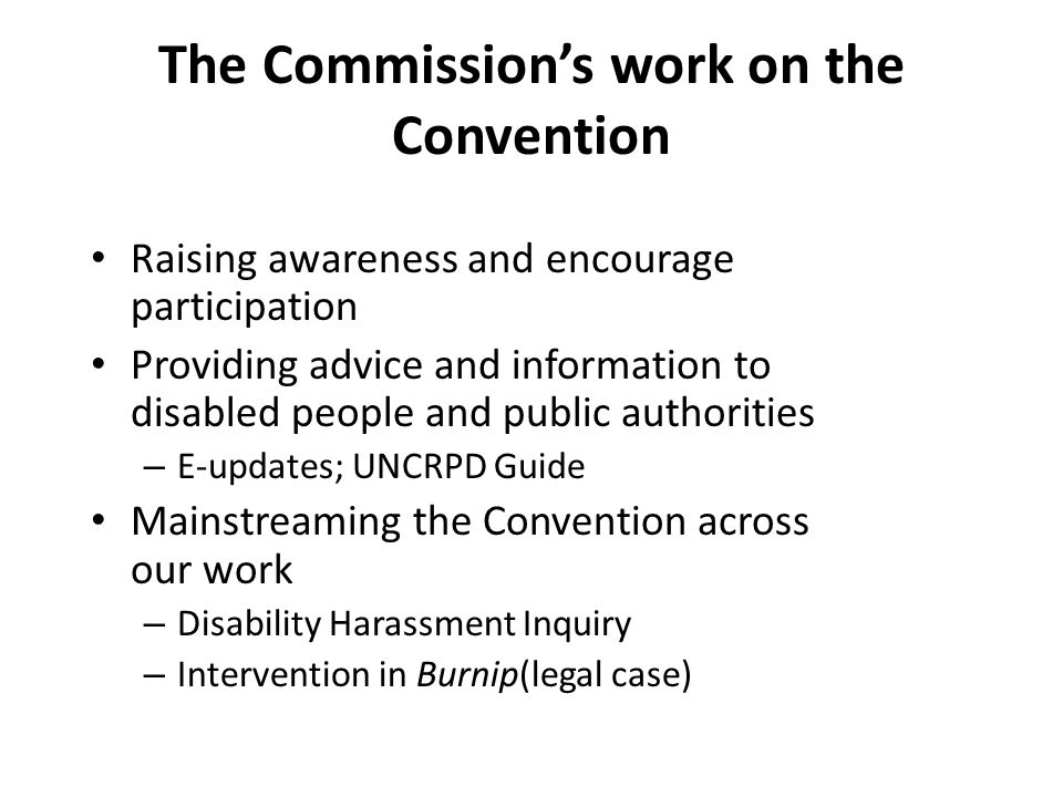 The Commission’s work on the Convention Raising awareness and encourage participation Providing advice and information to disabled people and public authorities – E-updates; UNCRPD Guide Mainstreaming the Convention across our work – Disability Harassment Inquiry – Intervention in Burnip(legal case)