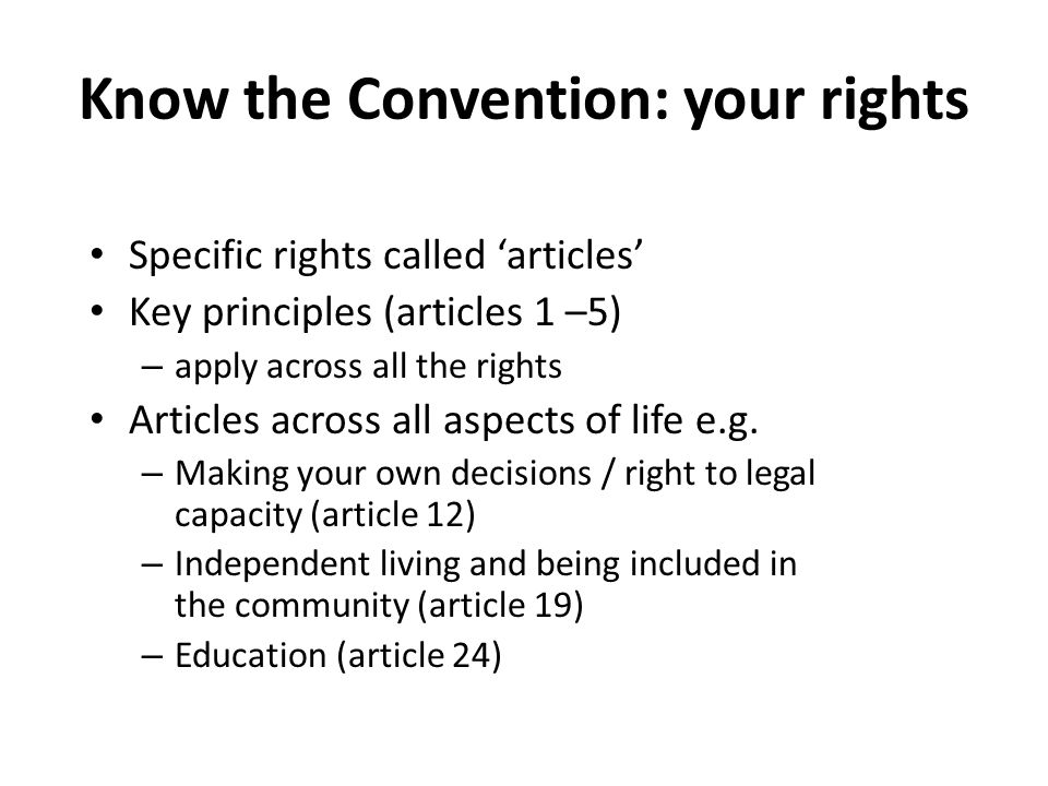 Know the Convention: your rights Specific rights called ‘articles’ Key principles (articles 1 –5) – apply across all the rights Articles across all aspects of life e.g.