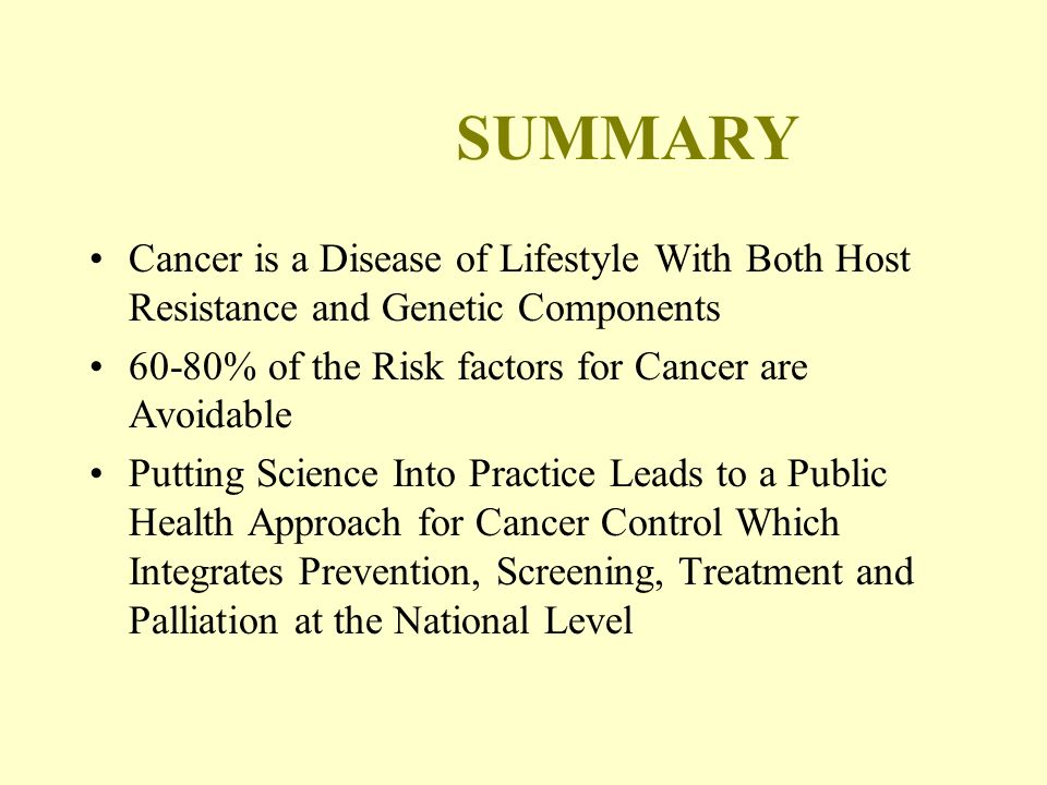 SUMMARY Cancer is a Disease of Lifestyle With Both Host Resistance and Genetic Components 60-80% of the Risk factors for Cancer are Avoidable Putting Science Into Practice Leads to a Public Health Approach for Cancer Control Which Integrates Prevention, Screening, Treatment and Palliation at the National Level