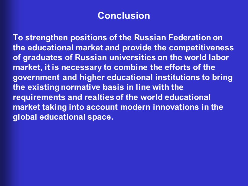 Conclusion To strengthen positions of the Russian Federation on the educational market and provide the competitiveness of graduates of Russian universities on the world labor market, it is necessary to combine the efforts of the government and higher educational institutions to bring the existing normative basis in line with the requirements and realties of the world educational market taking into account modern innovations in the global educational space.