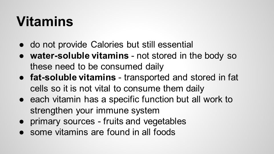 Vitamins ●do not provide Calories but still essential ●water-soluble vitamins - not stored in the body so these need to be consumed daily ●fat-soluble vitamins - transported and stored in fat cells so it is not vital to consume them daily ●each vitamin has a specific function but all work to strengthen your immune system ●primary sources - fruits and vegetables ●some vitamins are found in all foods