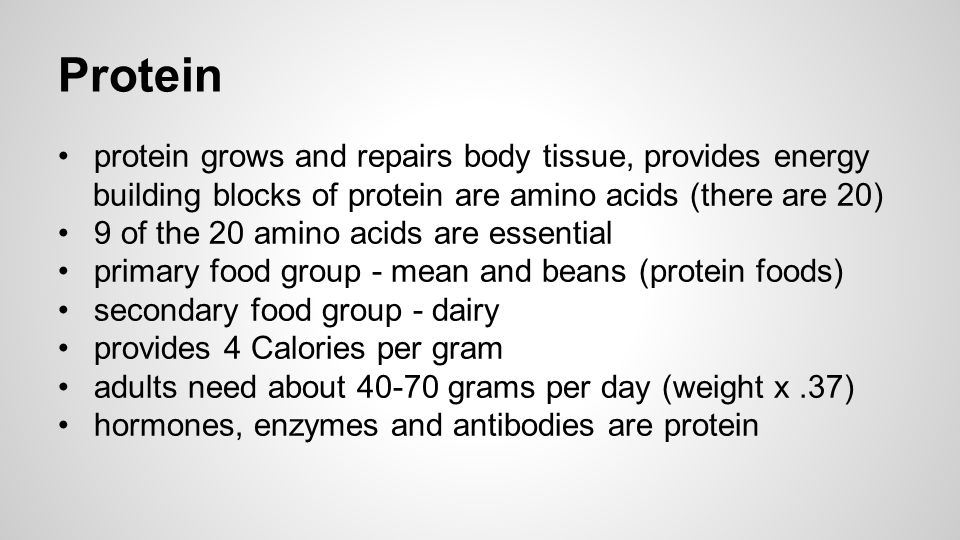 Protein protein grows and repairs body tissue, provides energy building blocks of protein are amino acids (there are 20) 9 of the 20 amino acids are essential primary food group - mean and beans (protein foods) secondary food group - dairy provides 4 Calories per gram adults need about grams per day (weight x.37) hormones, enzymes and antibodies are protein