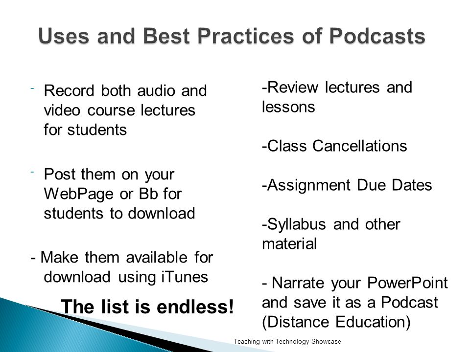 - Record both audio and video course lectures for students - Post them on your WebPage or Bb for students to download - Make them available for download using iTunes -Review lectures and lessons -Class Cancellations -Assignment Due Dates -Syllabus and other material - Narrate your PowerPoint and save it as a Podcast (Distance Education) The list is endless.