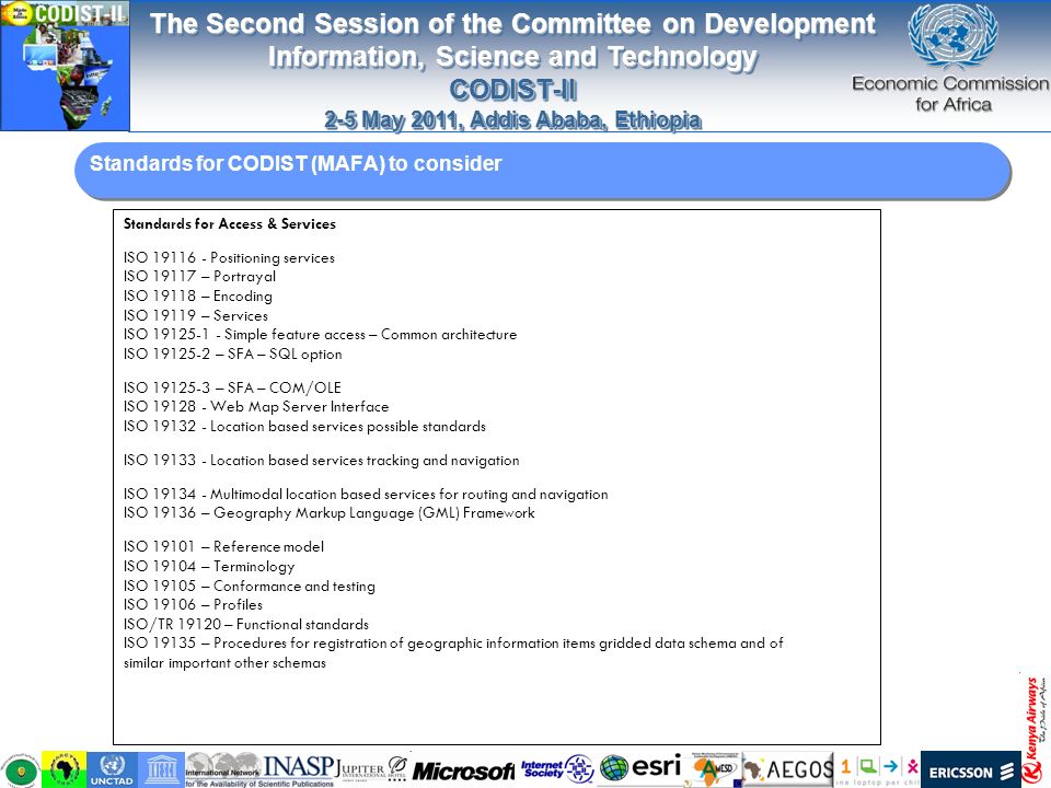 The Second Session of the Committee on Development Information, Science and Technology CODIST-II 2-5 May 2011, Addis Ababa, Ethiopia The Second Session of the Committee on Development Information, Science and Technology CODIST-II 2-5 May 2011, Addis Ababa, Ethiopia Standards for CODIST (MAFA) to consider Standards for Access & Services ISO Positioning services ISO – Portrayal ISO – Encoding ISO – Services ISO Simple feature access – Common architecture ISO – SFA – SQL option ISO – SFA – COM/OLE ISO Web Map Server Interface ISO Location based services possible standards ISO Location based services tracking and navigation ISO Multimodal location based services for routing and navigation ISO – Geography Markup Language (GML) Framework ISO – Reference model ISO – Terminology ISO – Conformance and testing ISO – Profiles ISO/TR – Functional standards ISO – Procedures for registration of geographic information items gridded data schema and of similar important other schemas